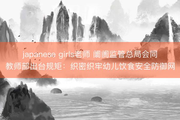 japanese girls老师 阛阓监管总局会同教师部出台规矩:织密织牢幼儿饮食安全防御网