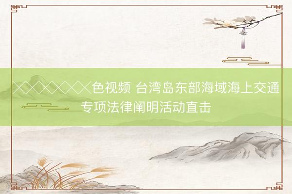╳╳╳╳╳╳色视频 台湾岛东部海域海上交通专项法律阐明活动直击