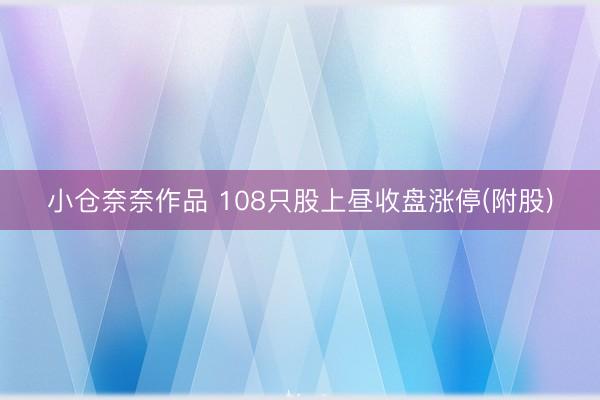 小仓奈奈作品 108只股上昼收盘涨停(附股)