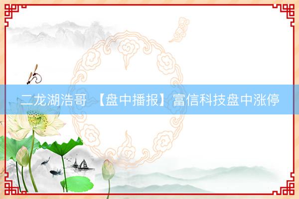 二龙湖浩哥 【盘中播报】富信科技盘中涨停