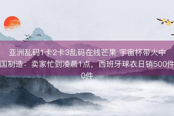 亚洲乱码1卡2卡3乱码在线芒果 宇宙杯带火中国制造：卖家忙到凌晨1点，西班牙球衣日销500件