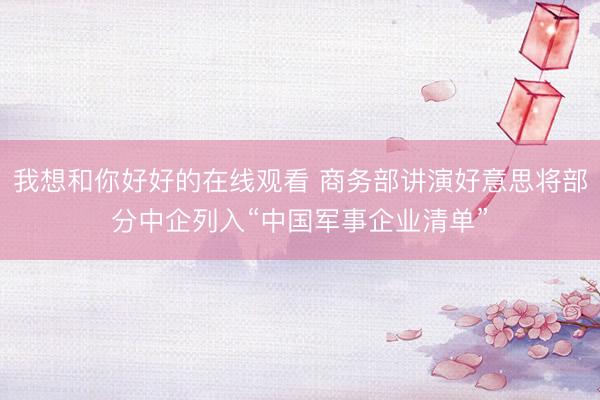 我想和你好好的在线观看 商务部讲演好意思将部分中企列入“中国军事企业清单”