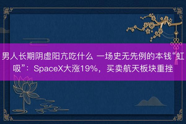 男人长期阴虚阳亢吃什么 一场史无先例的本钱“虹吸”：SpaceX大涨19%，买卖航天板块重挫