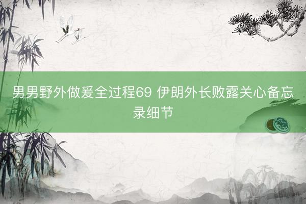 男男野外做爰全过程69 伊朗外长败露关心备忘录细节