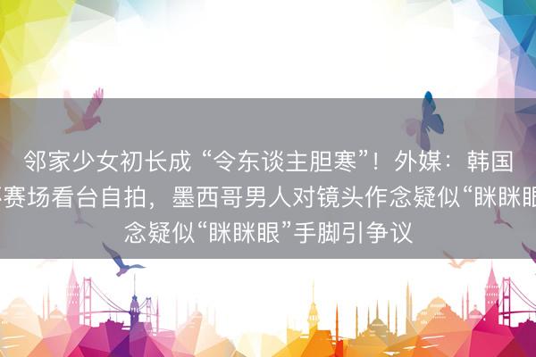 邻家少女初长成 “令东谈主胆寒”！外媒：韩国博主活着界杯赛场看台自拍，墨西哥男人对镜头作念疑似“眯眯眼”手脚引争议