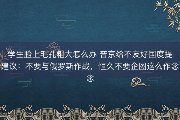 学生脸上毛孔粗大怎么办 普京给不友好国度提建议：不要与俄罗斯作战，恒久不要企图这么作念