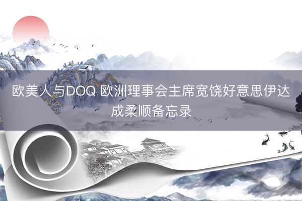 欧美人与DOQ 欧洲理事会主席宽饶好意思伊达成柔顺备忘录