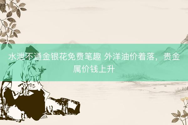 水泄不通金银花免费笔趣 外洋油价着落，贵金属价钱上升