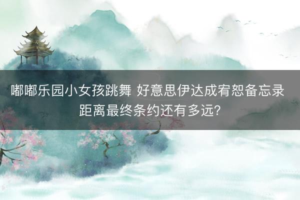 嘟嘟乐园小女孩跳舞 好意思伊达成宥恕备忘录 距离最终条约还有多远？