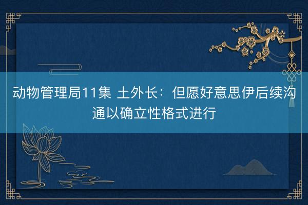 动物管理局11集 土外长：但愿好意思伊后续沟通以确立性格式进行