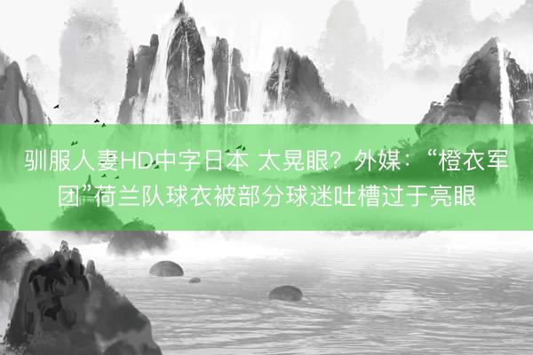 驯服人妻HD中字日本 太晃眼？外媒：“橙衣军团”荷兰队球衣被部分球迷吐槽过于亮眼