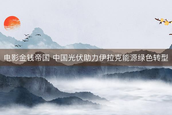 电影金钱帝国 中国光伏助力伊拉克能源绿色转型
