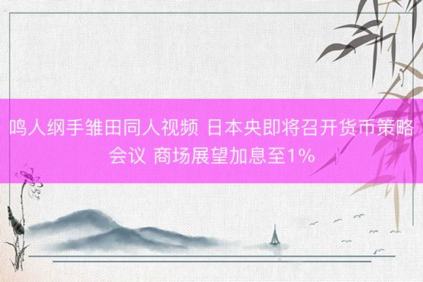 鸣人纲手雏田同人视频 日本央即将召开货币策略会议 商场展望加息至1%