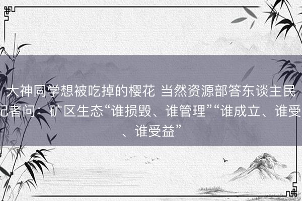 大神同学想被吃掉的樱花 当然资源部答东谈主民网记者问：矿区生态“谁损毁、谁管理”“谁成立、谁受益”