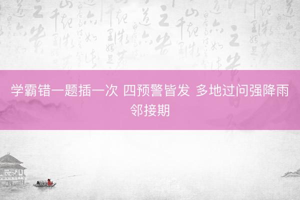 学霸错一题插一次 四预警皆发 多地过问强降雨邻接期
