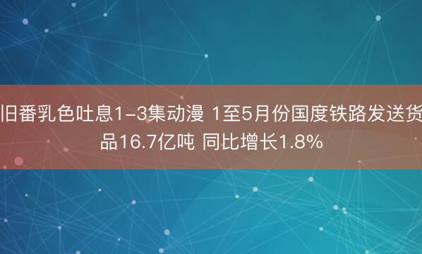 旧番乳色吐息1-3集动漫 1至5月份国度铁路发送货品16.7亿吨 同比增长1.8%