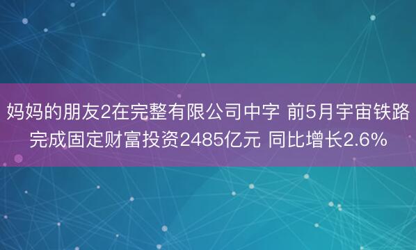 妈妈的朋友2在完整有限公司中字 前5月宇宙铁路完成固定财富投资2485亿元 同比增长2.6%