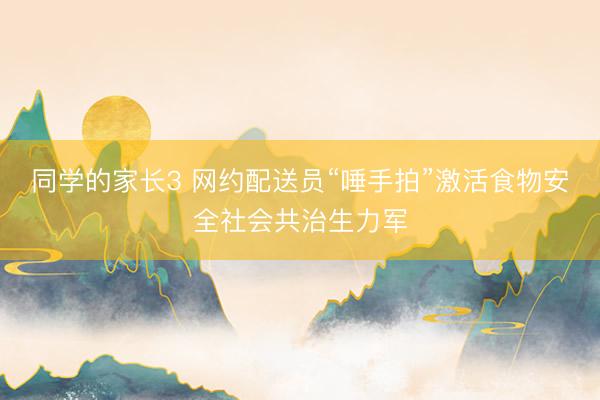 同学的家长3 网约配送员“唾手拍”激活食物安全社会共治生力军