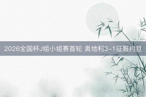 2026全国杯J组小组赛首轮 奥地利3-1征服约旦