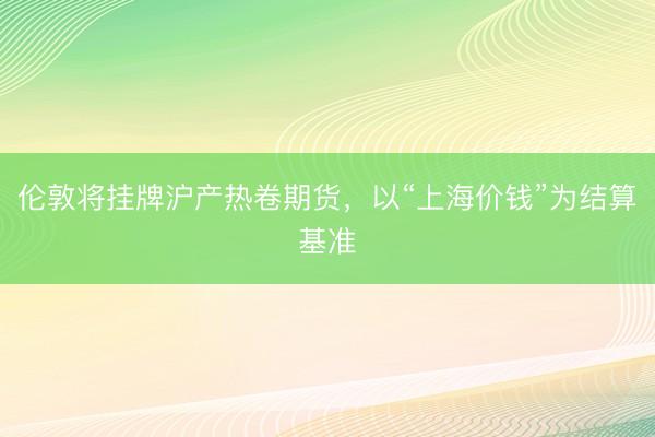 伦敦将挂牌沪产热卷期货,以“上海价钱”为结算基准