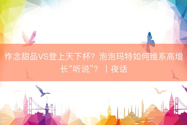 作念甜品VS登上天下杯？泡泡玛特如何维系高增长“听说”？丨夜话