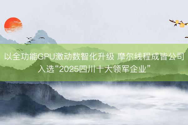 以全功能GPU激动数智化升级 摩尔线程成皆公司入选“2025四川十大领军企业”