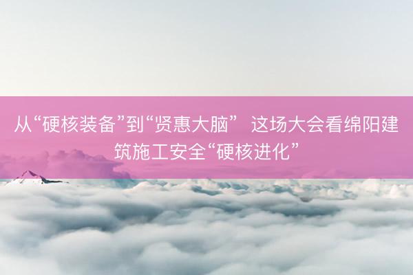 从“硬核装备”到“贤惠大脑”  这场大会看绵阳建筑施工安全“硬核进化”