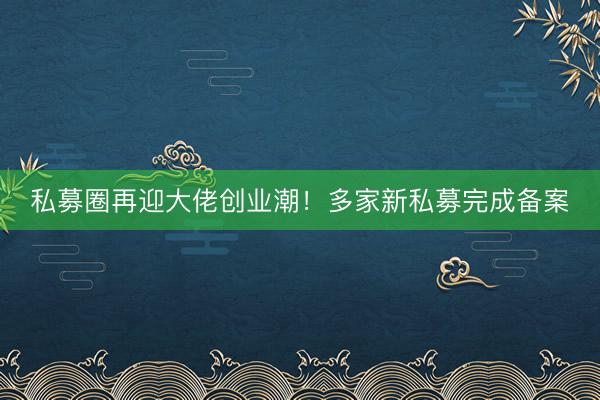 私募圈再迎大佬创业潮！多家新私募完成备案