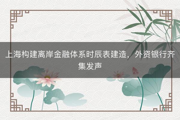 上海构建离岸金融体系时辰表建造，外资银行齐集发声