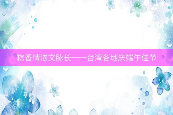 粽香情浓文脉长——台湾各地庆端午佳节